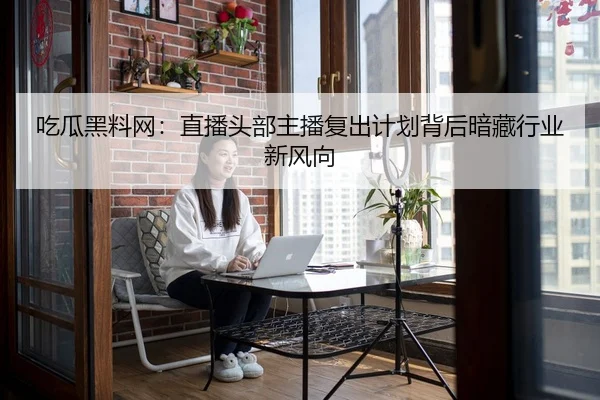 吃瓜黑料网：直播头部主播复出计划背后暗藏行业新风向